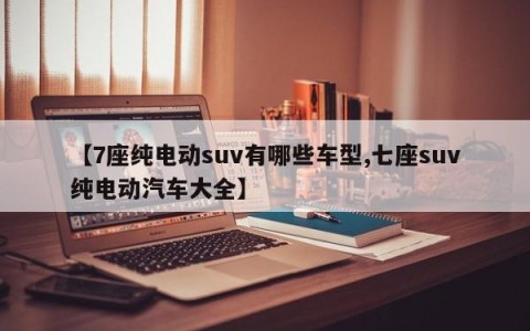 【7座纯电动suv有哪些车型,七座suv纯电动汽车大全】